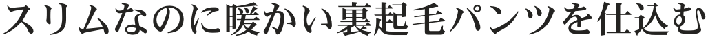 スリムなのに暖かい裏起毛パンツを仕込む